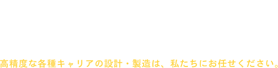 オーダーメイド製造、小ロットから対応いたします。 高精度な各種キャリアの設計.・製造は、私たちにお任せください。