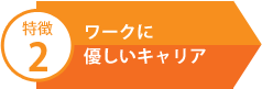 特徴2 ワークに優しいキャリア