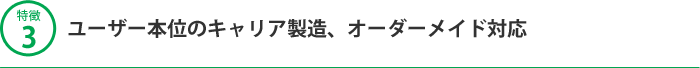 特徴3 ユーザー本位のキャリア製造、オーダーメイド対応